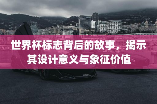 世界杯标志背后的故事，揭示其设计意义与象征价值