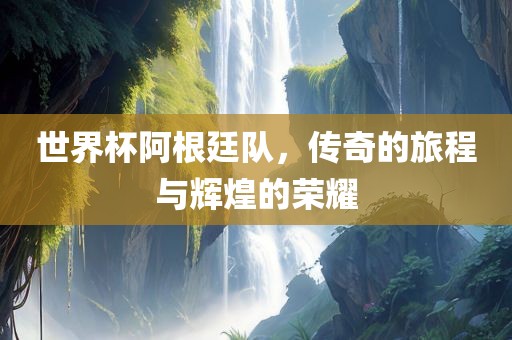 世界杯阿根廷队，传奇的旅程与辉煌的荣耀