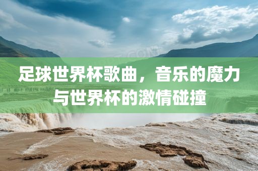 足球世界杯歌曲，音乐的魔力与世界杯的激情碰撞