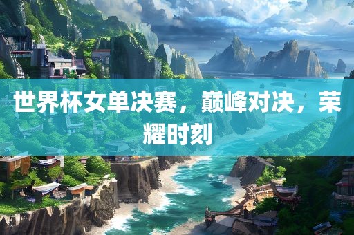 世界杯女单决赛，巅峰对决，荣耀时刻