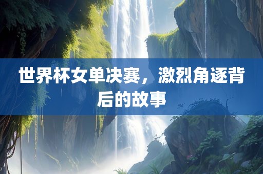 世界杯女单决赛，激烈角逐背后的故事