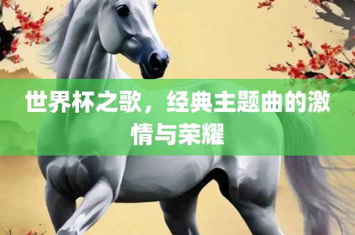 世界杯之歌，经典主题曲的激情与荣耀