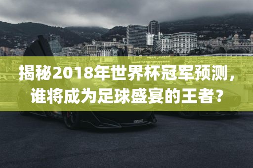 揭秘2018年世界杯冠军预测，谁将成为足球盛宴的王者？
