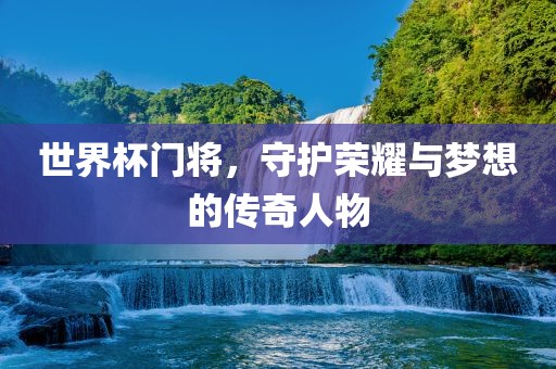 世界杯门将，守护荣耀与梦想的传奇人物