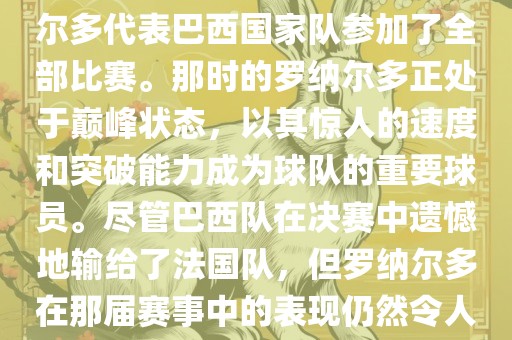 在1998年法国世界杯上，罗纳尔多代表巴西国家队参加了全部比赛。那时的罗纳尔多正处于巅峰状态，以其惊人的速度和突破能力成为球队的重要球员。尽管巴西队在决赛中遗憾地输给了法国队，但罗纳尔多在那届赛事中的表现仍然令人瞩目。