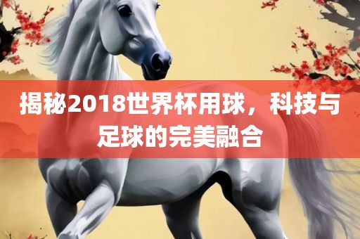 揭秘2018世界杯用球，科技与足球的完美融合