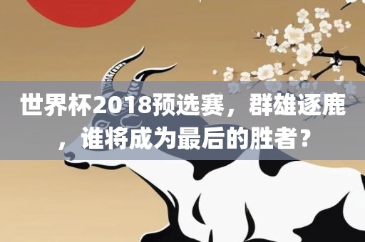 世界杯2018预选赛，群雄逐鹿，谁将成为最后的胜者？