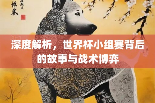 深度解析，世界杯小组赛背后的故事与战术博弈