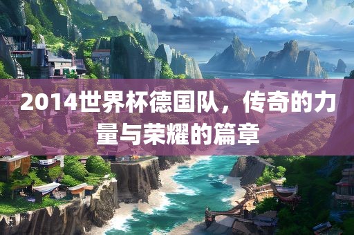 2014世界杯德国队，传奇的力量与荣耀的篇章