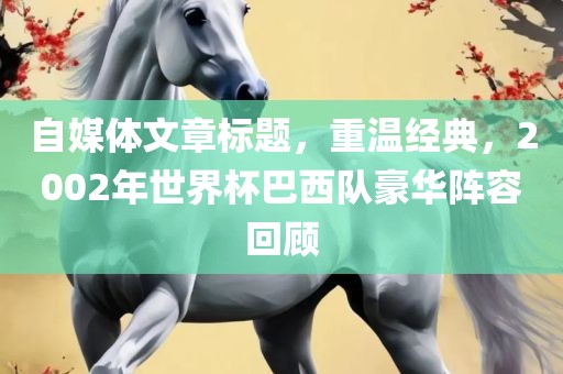 自媒体文章标题，重温经典，2002年世界杯巴西队豪华阵容回顾
