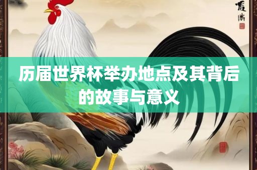 历届世界杯举办地点及其背后的故事与意义