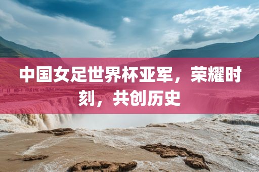 中国女足世界杯亚军，荣耀时刻，共创历史