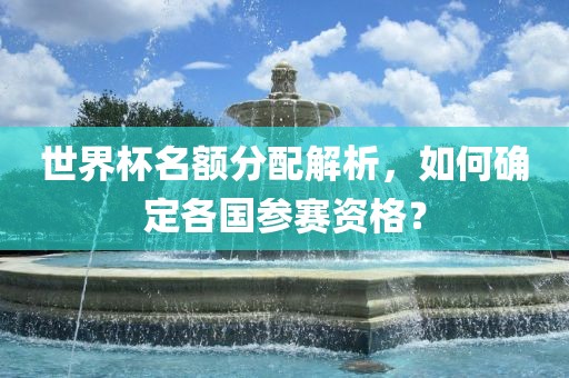 世界杯名额分配解析，如何确定各国参赛资格？