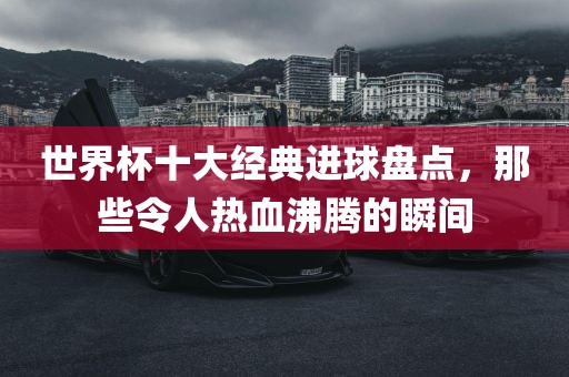 世界杯十大经典进球盘点，那些令人热血沸腾的瞬间