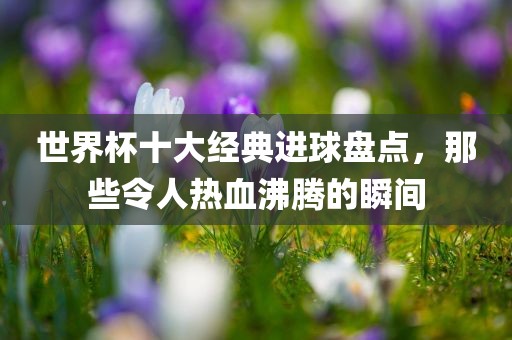 世界杯十大经典进球盘点，那些令人热血沸腾的瞬间