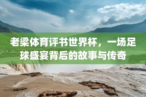 老梁体育评书世界杯，一场足球盛宴背后的故事与传奇