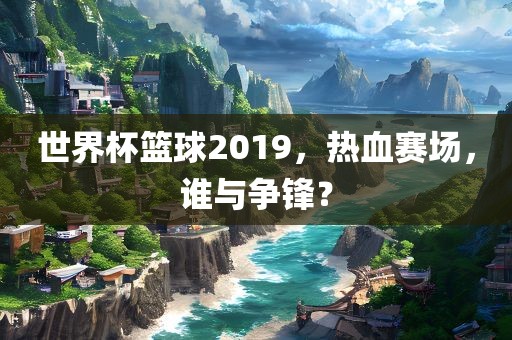 世界杯篮球2019，热血赛场，谁与争锋？