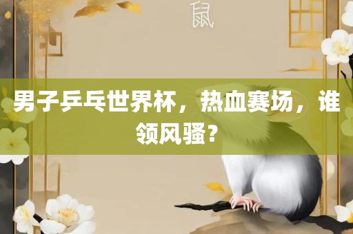 男子乒乓世界杯，热血赛场，谁领风骚？