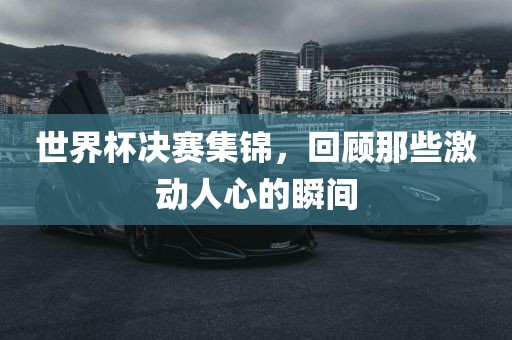 世界杯决赛集锦，回顾那些激动人心的瞬间