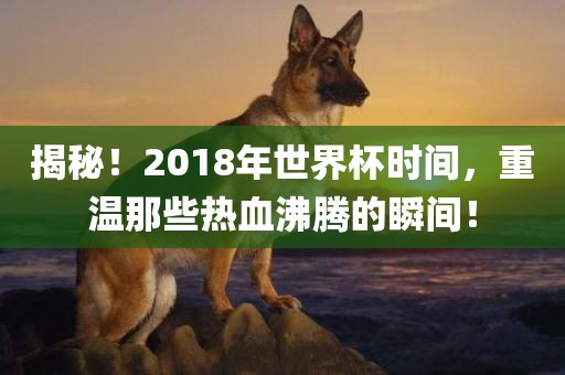 揭秘！2018年世界杯时间，重温那些热血沸腾的瞬间！