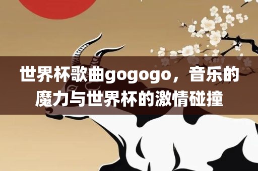 世界杯歌曲gogogo，音乐的魔力与世界杯的激情碰撞
