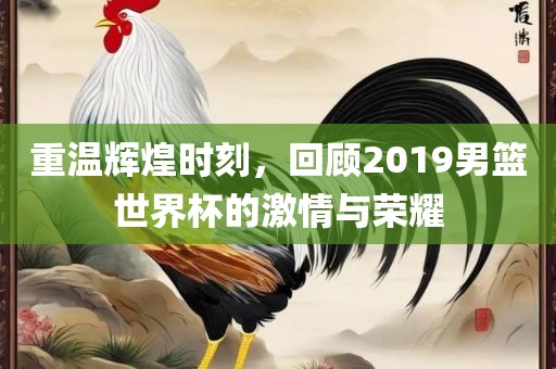 重温辉煌时刻，回顾2019男篮世界杯的激情与荣耀