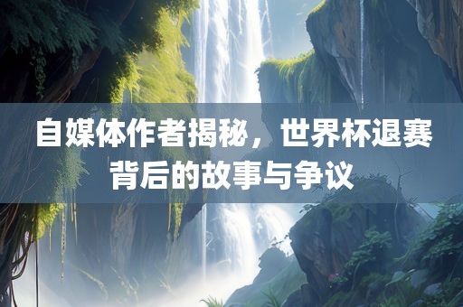 自媒体作者揭秘，世界杯退赛背后的故事与争议