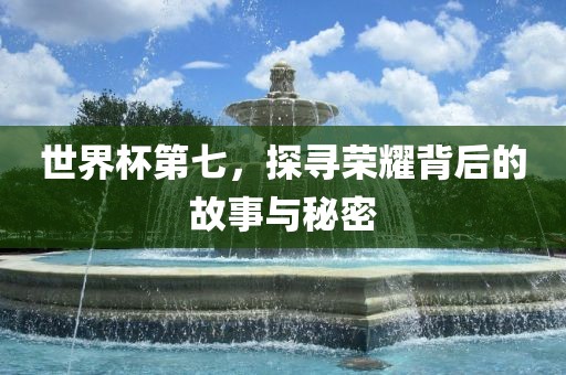 世界杯第七，探寻荣耀背后的故事与秘密