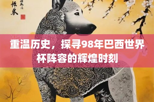 重温历史，探寻98年巴西世界杯阵容的辉煌时刻