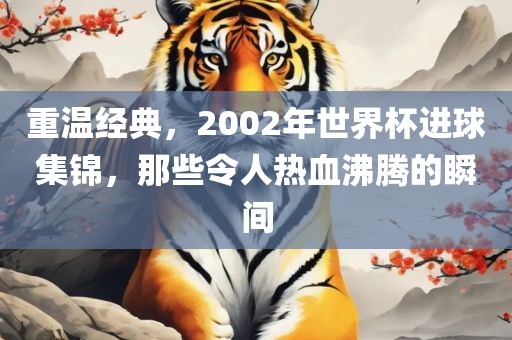 重温经典，2002年世界杯进球集锦，那些令人热血沸腾的瞬间