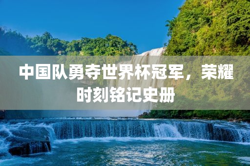 中国队勇夺世界杯冠军，荣耀时刻铭记史册