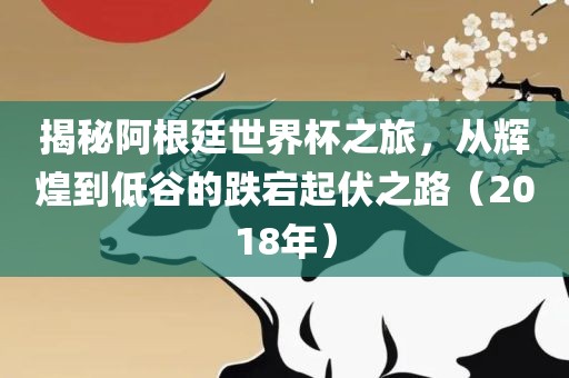 揭秘阿根廷世界杯之旅，从辉煌到低谷的跌宕起伏之路（2018年）