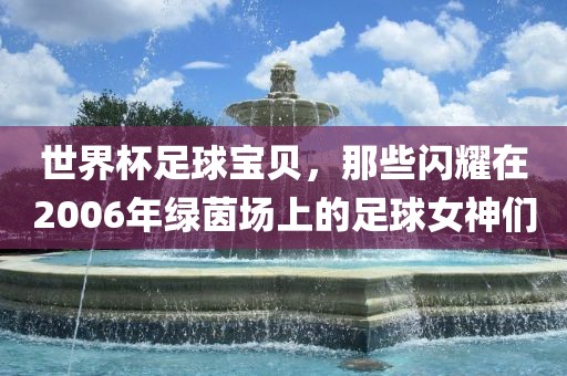世界杯足球宝贝，那些闪耀在2006年绿茵场上的足球女神们