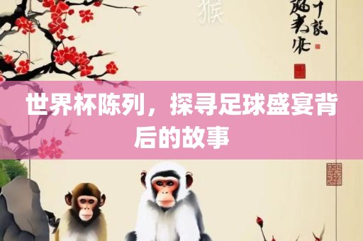 世界杯陈列，探寻足球盛宴背后的故事