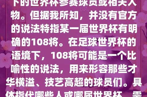 关于世界杯的108将，可能是指在某个特定领域或特定情境下的世界杯参赛球员或相关人物。但据我所知，并没有官方的说法特指某一届世界杯有明确的108将。在足球世界杯的语境下，108将可能是一个比喻性的说法，用来形容那些才华横溢、技艺高超的球员们。具体指代哪些人或哪届世界杯，需要更多的上下文信息才能准确理解。