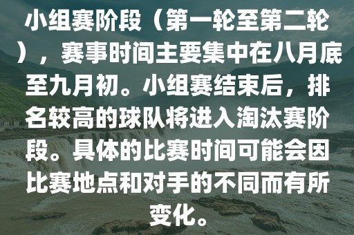 小组赛阶段（第一轮至第二轮），赛事时间主要集中在八月底至九月初。小组赛结束后，排名较高的球队将进入淘汰赛阶段。具体的比赛时间可能会因比赛地点和对手的不同而有所变化。