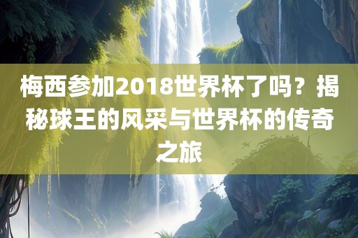 梅西参加2018世界杯了吗？揭秘球王的风采与世界杯的传奇之旅