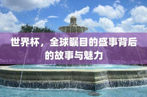 世界杯，全球瞩目的盛事背后的故事与魅力
