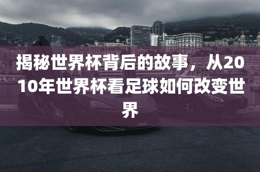 揭秘世界杯背后的故事，从2010年世界杯看足球如何改变世界
