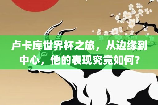 卢卡库世界杯之旅，从边缘到中心，他的表现究竟如何？