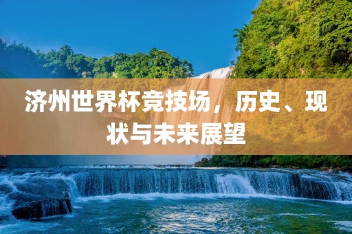 济州世界杯竞技场，历史、现状与未来展望
