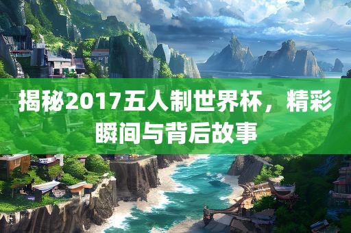 揭秘2017五人制世界杯，精彩瞬间与背后故事