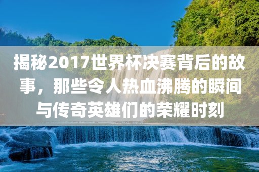 揭秘2017世界杯决赛背后的故事，那些令人热血沸腾的瞬间与传奇英雄们的荣耀时刻
