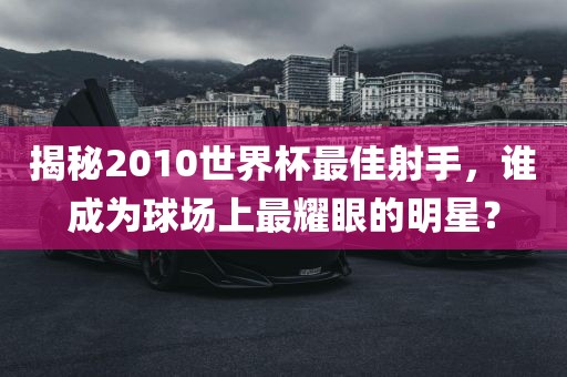 揭秘2010世界杯最佳射手，谁成为球场上最耀眼的明星？