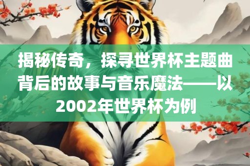 揭秘传奇，探寻世界杯主题曲背后的故事与音乐魔法——以2002年世界杯为例