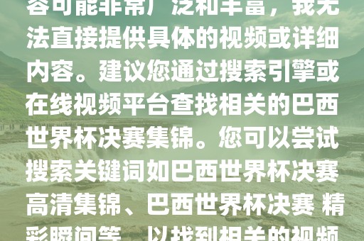 由于巴西世界杯决赛集锦的内容可能非常广泛和丰富，我无法直接提供具体的视频或详细内容。建议您通过搜索引擎或在线视频平台查找相关的巴西世界杯决赛集锦。您可以尝试搜索关键词如巴西世界杯决赛 高清集锦、巴西世界杯决赛 精彩瞬间等，以找到相关的视频和报道。