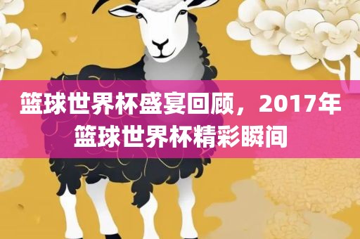 篮球世界杯盛宴回顾，2017年篮球世界杯精彩瞬间