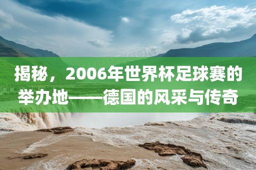 揭秘，2006年世界杯足球赛的举办地——德国的风采与传奇