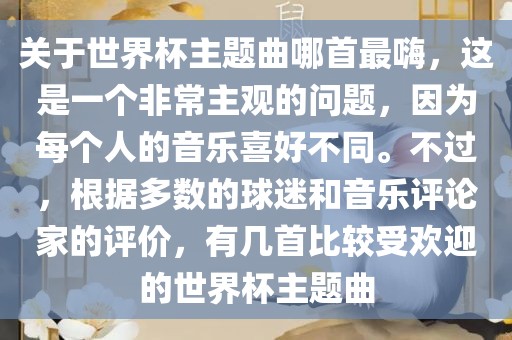 关于世界杯主题曲哪首最嗨，这是一个非常主观的问题，因为每个人的音乐喜好不同。不过，根据多数的球迷和音乐评论家的评价，有几首比较受欢迎的世界杯主题曲