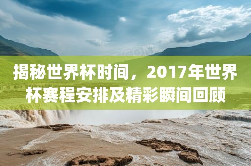 揭秘世界杯时间，2017年世界杯赛程安排及精彩瞬间回顾